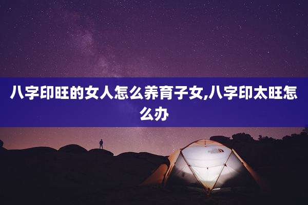 八字印旺的女人怎么养育子女,八字印太旺怎么办
