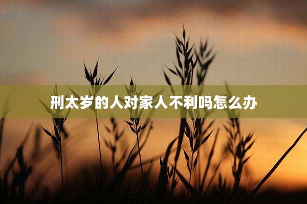 刑太岁的人对家人不利吗怎么办