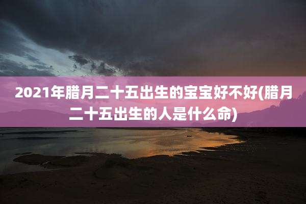 2021年腊月二十五出生的宝宝好不好(腊月二十五出生的人是什么命)