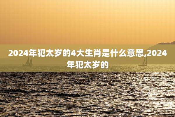 2024年犯太岁的4大生肖是什么意思,2024年犯太岁的