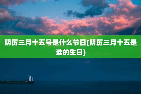 阴历三月十五号是什么节日(阴历三月十五是谁的生日)