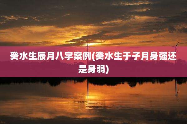 癸水生辰月八字案例(癸水生于子月身强还是身弱)