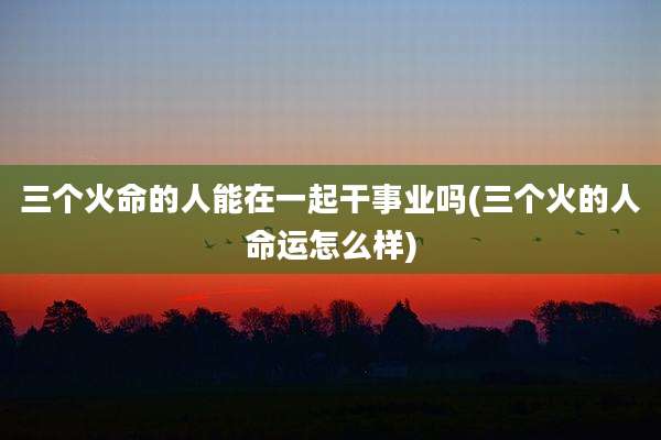 三个火命的人能在一起干事业吗(三个火的人命运怎么样)