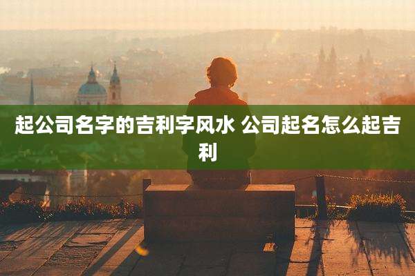 起公司名字的吉利字风水 公司起名怎么起吉利