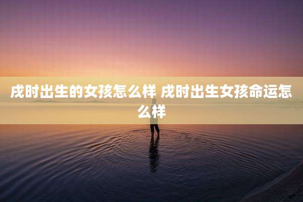 戌时出生的女孩怎么样 戌时出生女孩命运怎么样