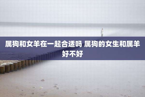 属狗和女羊在一起合适吗 属狗的女生和属羊好不好