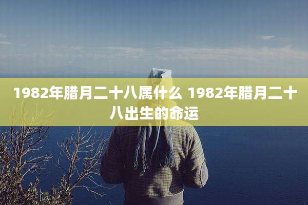 1982年腊月二十八属什么 1982年腊月二十八出生的命运