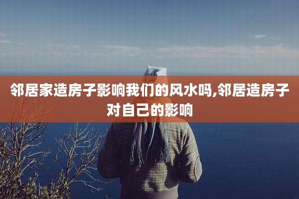 邻居家造房子影响我们的风水吗,邻居造房子对自己的影响