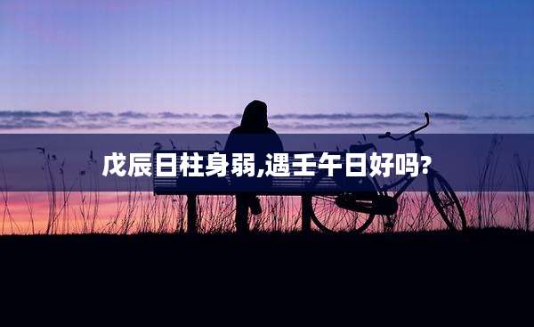 戊辰日柱身弱,遇壬午日好吗?