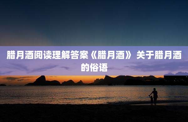 腊月酒阅读理解答案《腊月酒》 关于腊月酒的俗语