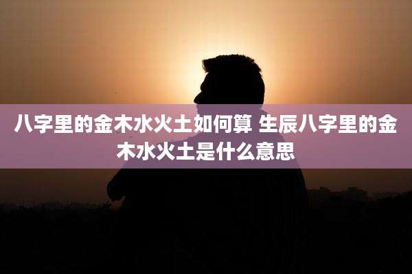 八字里的金木水火土如何算 生辰八字里的金木水火土是什么意思