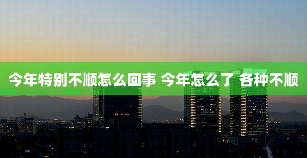 今年特别不顺怎么回事 今年怎么了 各种不顺