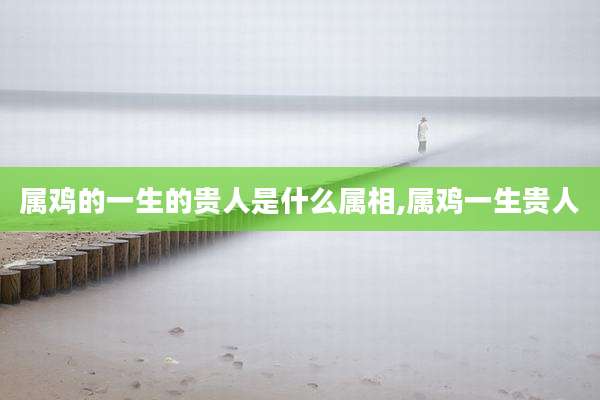 属鸡的一生的贵人是什么属相,属鸡一生贵人