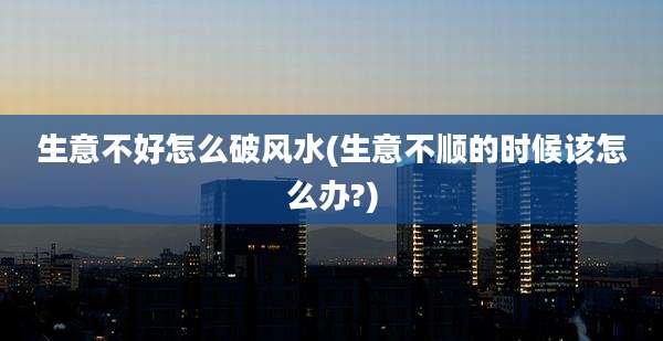 生意不好怎么破风水(生意不顺的时候该怎么办?)