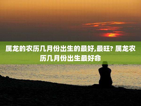 属龙的农历几月份出生的最好,最旺? 属龙农历几月份出生最好命