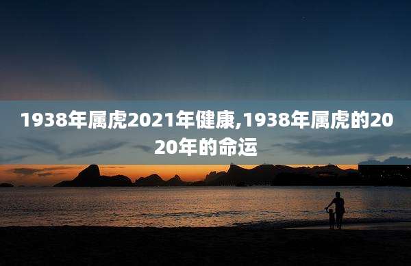 1938年属虎2021年健康,1938年属虎的2020年的命运