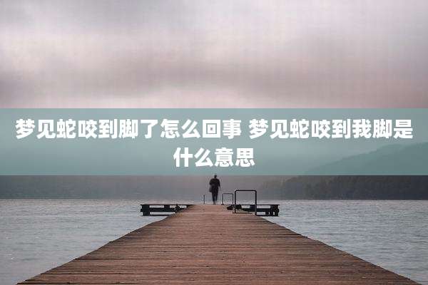 梦见蛇咬到脚了怎么回事 梦见蛇咬到我脚是什么意思