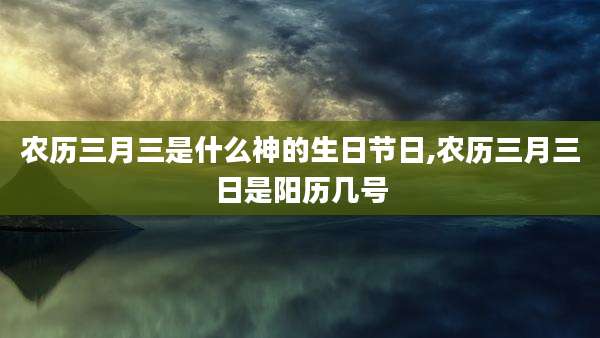 农历三月三是什么神的生日节日,农历三月三日是阳历几号