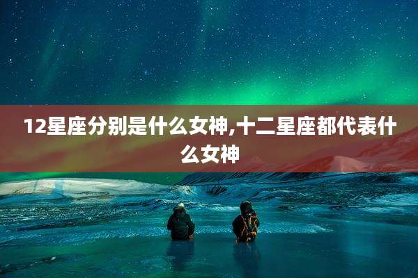 12星座分别是什么女神,十二星座都代表什么女神