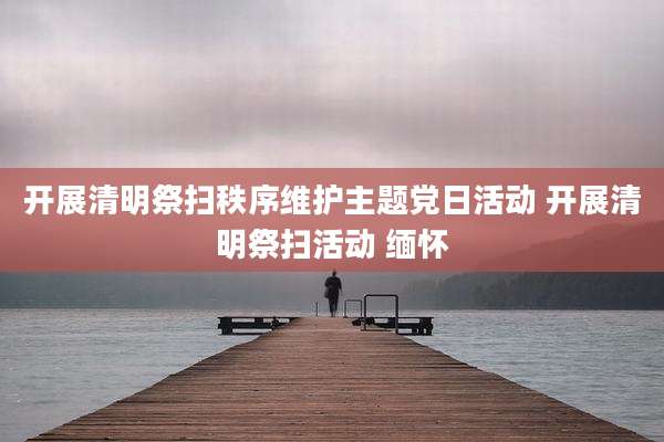 开展清明祭扫秩序维护主题党日活动 开展清明祭扫活动 缅怀