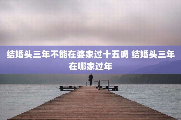 结婚头三年不能在婆家过十五吗 结婚头三年在哪家过年