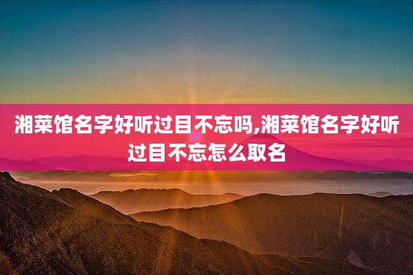 湘菜馆名字好听过目不忘吗,湘菜馆名字好听过目不忘怎么取名