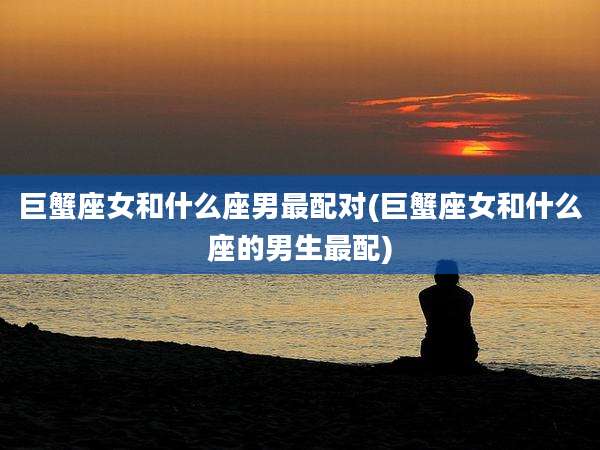 巨蟹座女和什么座男最配对(巨蟹座女和什么座的男生最配)