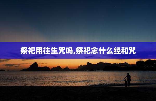 祭祀用往生咒吗,祭祀念什么经和咒
