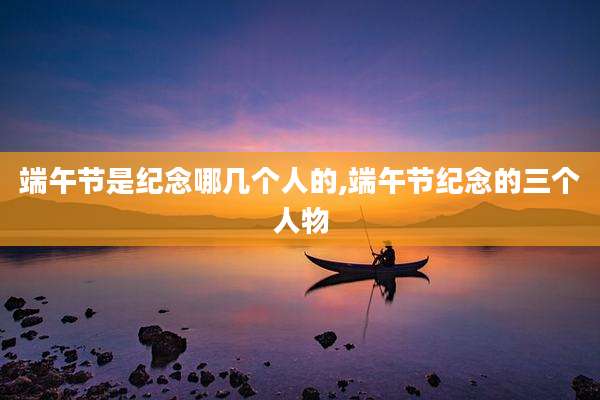 端午节是纪念哪几个人的,端午节纪念的三个人物