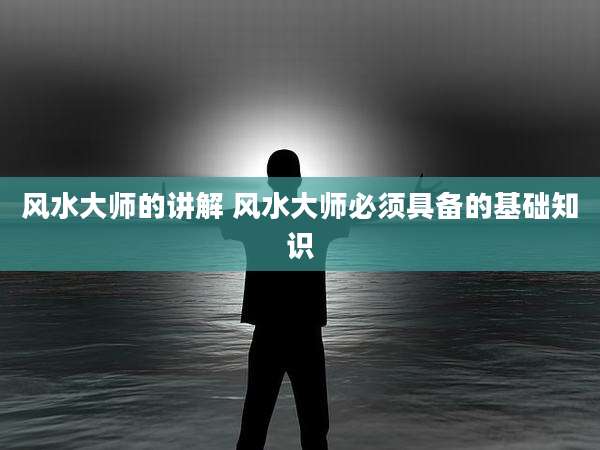 风水大师的讲解 风水大师必须具备的基础知识
