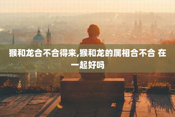 猴和龙合不合得来,猴和龙的属相合不合 在一起好吗