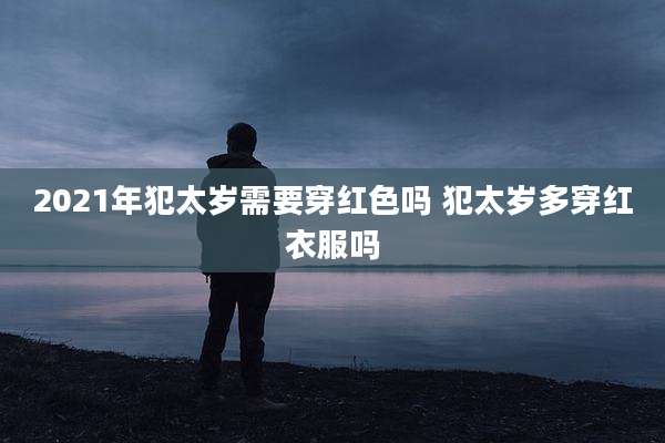 2021年犯太岁需要穿红色吗 犯太岁多穿红衣服吗