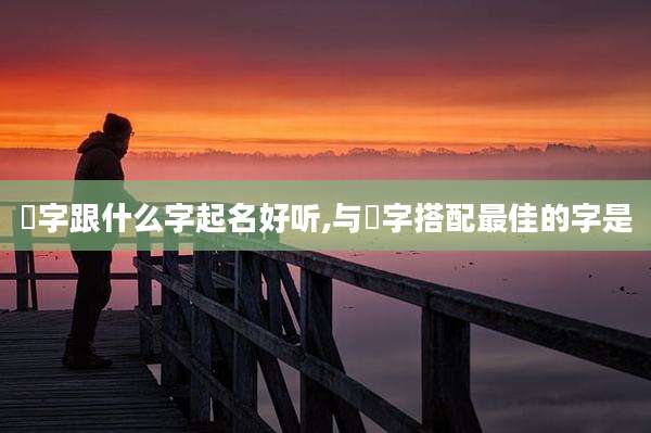 玥字跟什么字起名好听,与玥字搭配最佳的字是