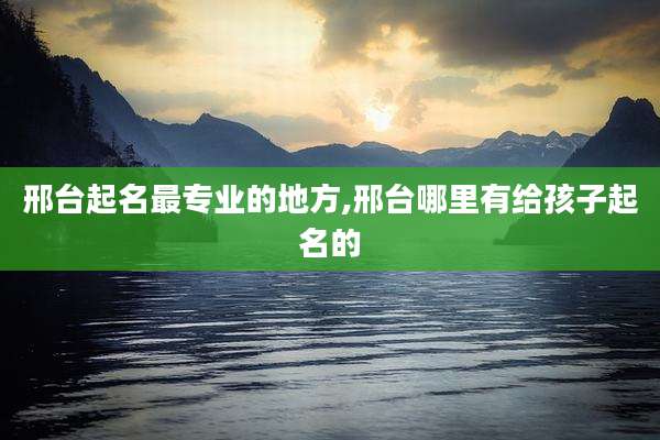 邢台起名最专业的地方,邢台哪里有给孩子起名的