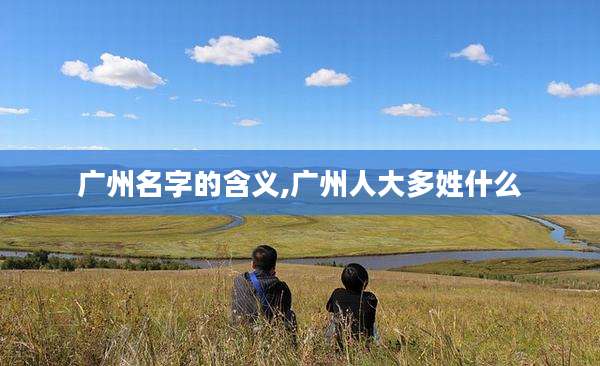 广州名字的含义,广州人大多姓什么