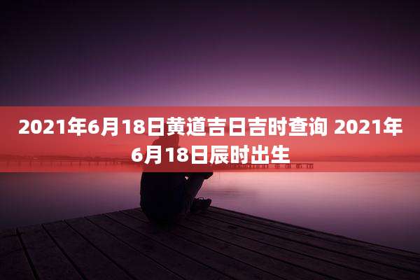 2021年6月18日黄道吉日吉时查询 2021年6月18日辰时出生