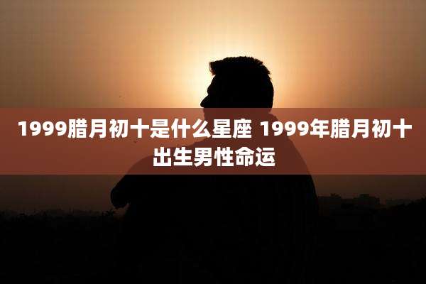 1999腊月初十是什么星座 1999年腊月初十出生男性命运