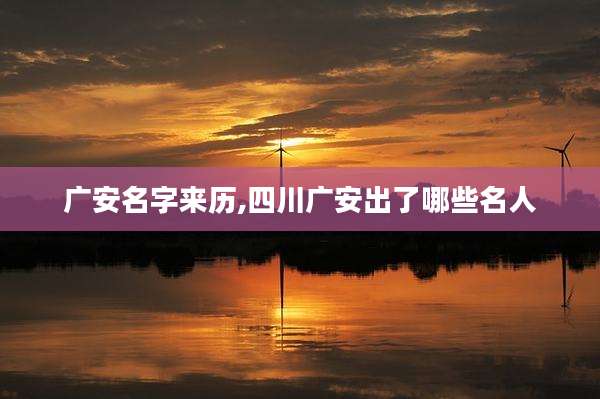 广安名字来历,四川广安出了哪些名人