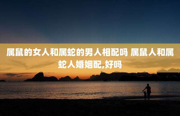 属鼠的女人和属蛇的男人相配吗 属鼠人和属蛇人婚姻配,好吗