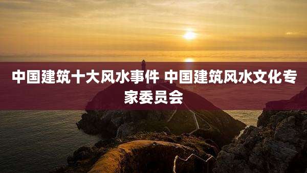 中国建筑十大风水事件 中国建筑风水文化专家委员会