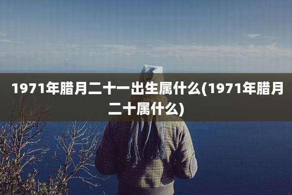 1971年腊月二十一出生属什么(1971年腊月二十属什么)