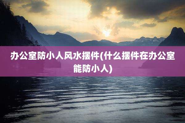 办公室防小人风水摆件(什么摆件在办公室能防小人)