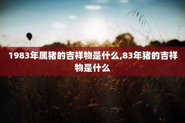 1983年属猪的吉祥物是什么,83年猪的吉祥物是什么