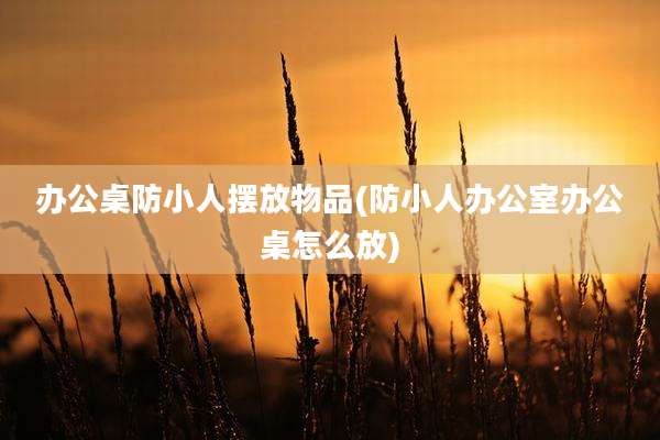办公桌防小人摆放物品(防小人办公室办公桌怎么放)