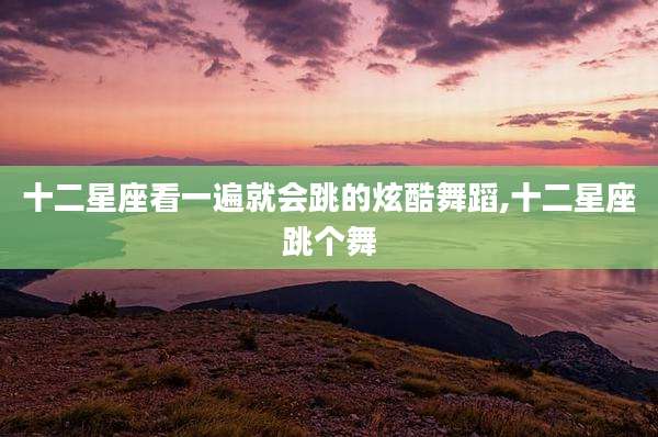 十二星座看一遍就会跳的炫酷舞蹈,十二星座跳个舞