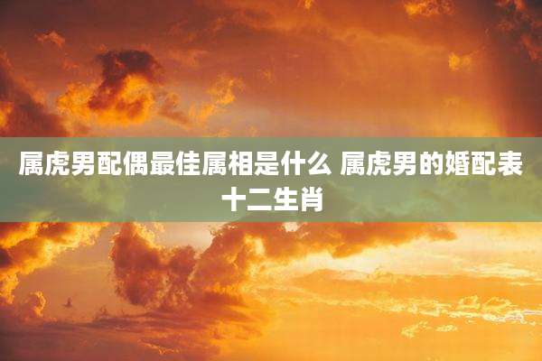 属虎男配偶最佳属相是什么 属虎男的婚配表十二生肖