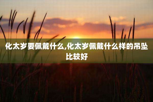 化太岁要佩戴什么,化太岁佩戴什么样的吊坠比较好