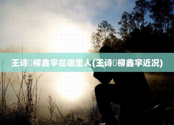王诗玥柳鑫宇是哪里人(王诗玥柳鑫宇近况)