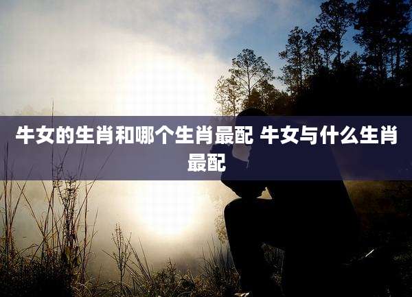 牛女的生肖和哪个生肖最配 牛女与什么生肖最配