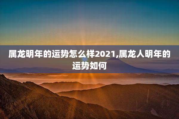 属龙明年的运势怎么样2021,属龙人明年的运势如何